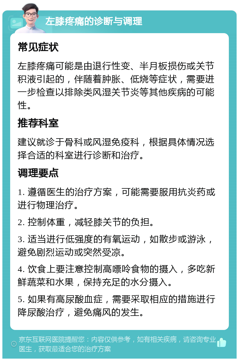 左膝疼痛的诊断与调理 常见症状 左膝疼痛可能是由退行性变、半月板损伤或关节积液引起的，伴随着肿胀、低烧等症状，需要进一步检查以排除类风湿关节炎等其他疾病的可能性。 推荐科室 建议就诊于骨科或风湿免疫科，根据具体情况选择合适的科室进行诊断和治疗。 调理要点 1. 遵循医生的治疗方案，可能需要服用抗炎药或进行物理治疗。 2. 控制体重，减轻膝关节的负担。 3. 适当进行低强度的有氧运动，如散步或游泳，避免剧烈运动或突然受凉。 4. 饮食上要注意控制高嘌呤食物的摄入，多吃新鲜蔬菜和水果，保持充足的水分摄入。 5. 如果有高尿酸血症，需要采取相应的措施进行降尿酸治疗，避免痛风的发生。