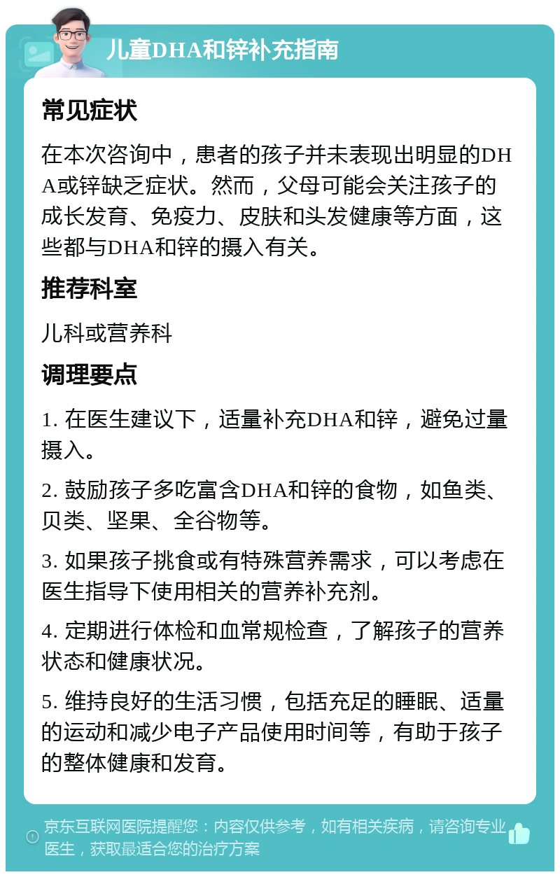 儿童DHA和锌补充指南 常见症状 在本次咨询中，患者的孩子并未表现出明显的DHA或锌缺乏症状。然而，父母可能会关注孩子的成长发育、免疫力、皮肤和头发健康等方面，这些都与DHA和锌的摄入有关。 推荐科室 儿科或营养科 调理要点 1. 在医生建议下，适量补充DHA和锌，避免过量摄入。 2. 鼓励孩子多吃富含DHA和锌的食物，如鱼类、贝类、坚果、全谷物等。 3. 如果孩子挑食或有特殊营养需求，可以考虑在医生指导下使用相关的营养补充剂。 4. 定期进行体检和血常规检查，了解孩子的营养状态和健康状况。 5. 维持良好的生活习惯，包括充足的睡眠、适量的运动和减少电子产品使用时间等，有助于孩子的整体健康和发育。