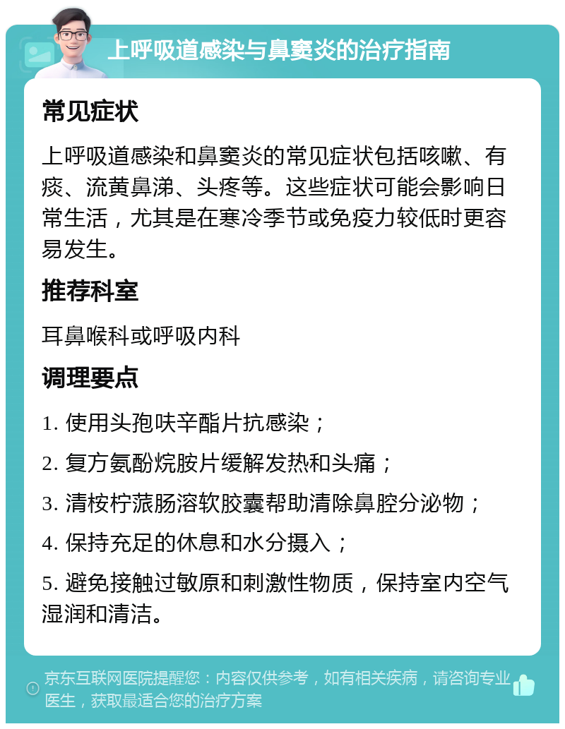 上呼吸道感染与鼻窦炎的治疗指南 常见症状 上呼吸道感染和鼻窦炎的常见症状包括咳嗽、有痰、流黄鼻涕、头疼等。这些症状可能会影响日常生活，尤其是在寒冷季节或免疫力较低时更容易发生。 推荐科室 耳鼻喉科或呼吸内科 调理要点 1. 使用头孢呋辛酯片抗感染； 2. 复方氨酚烷胺片缓解发热和头痛； 3. 清桉柠蒎肠溶软胶囊帮助清除鼻腔分泌物； 4. 保持充足的休息和水分摄入； 5. 避免接触过敏原和刺激性物质，保持室内空气湿润和清洁。