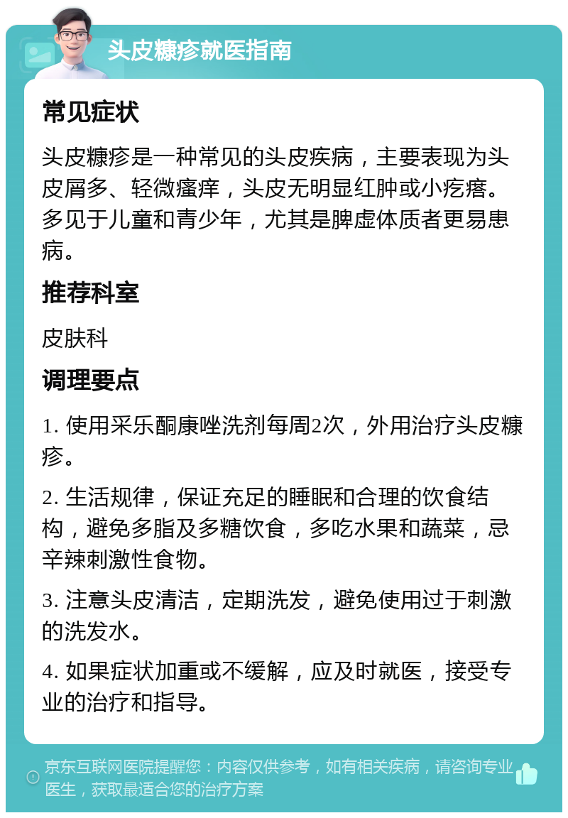 头皮糠疹就医指南 常见症状 头皮糠疹是一种常见的头皮疾病，主要表现为头皮屑多、轻微瘙痒，头皮无明显红肿或小疙瘩。多见于儿童和青少年，尤其是脾虚体质者更易患病。 推荐科室 皮肤科 调理要点 1. 使用采乐酮康唑洗剂每周2次，外用治疗头皮糠疹。 2. 生活规律，保证充足的睡眠和合理的饮食结构，避免多脂及多糖饮食，多吃水果和蔬菜，忌辛辣刺激性食物。 3. 注意头皮清洁，定期洗发，避免使用过于刺激的洗发水。 4. 如果症状加重或不缓解，应及时就医，接受专业的治疗和指导。