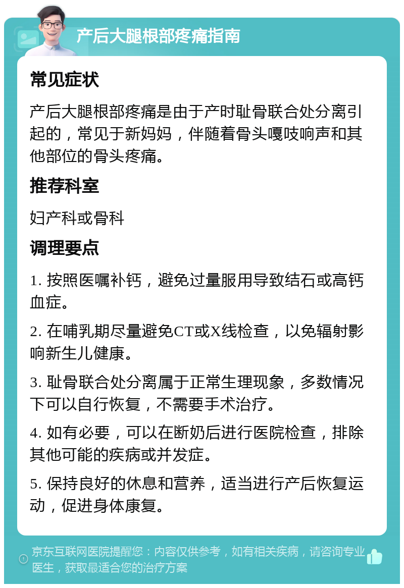 产后大腿根部疼痛指南 常见症状 产后大腿根部疼痛是由于产时耻骨联合处分离引起的，常见于新妈妈，伴随着骨头嘎吱响声和其他部位的骨头疼痛。 推荐科室 妇产科或骨科 调理要点 1. 按照医嘱补钙，避免过量服用导致结石或高钙血症。 2. 在哺乳期尽量避免CT或X线检查，以免辐射影响新生儿健康。 3. 耻骨联合处分离属于正常生理现象，多数情况下可以自行恢复，不需要手术治疗。 4. 如有必要，可以在断奶后进行医院检查，排除其他可能的疾病或并发症。 5. 保持良好的休息和营养，适当进行产后恢复运动，促进身体康复。