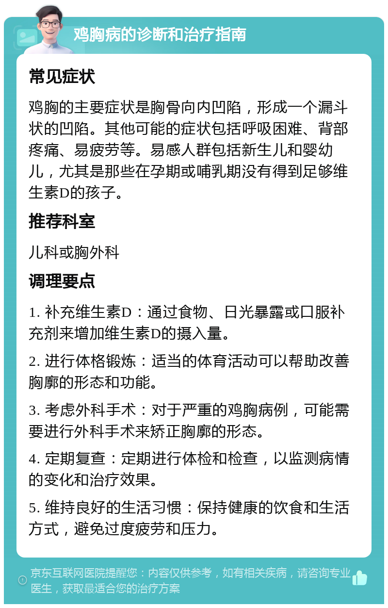 鸡胸病的诊断和治疗指南 常见症状 鸡胸的主要症状是胸骨向内凹陷，形成一个漏斗状的凹陷。其他可能的症状包括呼吸困难、背部疼痛、易疲劳等。易感人群包括新生儿和婴幼儿，尤其是那些在孕期或哺乳期没有得到足够维生素D的孩子。 推荐科室 儿科或胸外科 调理要点 1. 补充维生素D：通过食物、日光暴露或口服补充剂来增加维生素D的摄入量。 2. 进行体格锻炼：适当的体育活动可以帮助改善胸廓的形态和功能。 3. 考虑外科手术：对于严重的鸡胸病例，可能需要进行外科手术来矫正胸廓的形态。 4. 定期复查：定期进行体检和检查，以监测病情的变化和治疗效果。 5. 维持良好的生活习惯：保持健康的饮食和生活方式，避免过度疲劳和压力。