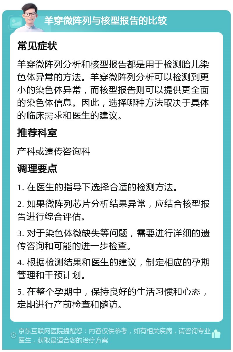 羊穿微阵列与核型报告的比较 常见症状 羊穿微阵列分析和核型报告都是用于检测胎儿染色体异常的方法。羊穿微阵列分析可以检测到更小的染色体异常，而核型报告则可以提供更全面的染色体信息。因此，选择哪种方法取决于具体的临床需求和医生的建议。 推荐科室 产科或遗传咨询科 调理要点 1. 在医生的指导下选择合适的检测方法。 2. 如果微阵列芯片分析结果异常，应结合核型报告进行综合评估。 3. 对于染色体微缺失等问题，需要进行详细的遗传咨询和可能的进一步检查。 4. 根据检测结果和医生的建议，制定相应的孕期管理和干预计划。 5. 在整个孕期中，保持良好的生活习惯和心态，定期进行产前检查和随访。