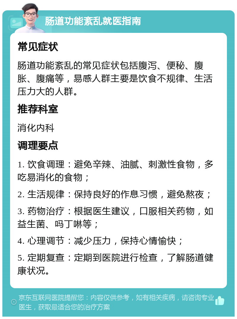 肠道功能紊乱就医指南 常见症状 肠道功能紊乱的常见症状包括腹泻、便秘、腹胀、腹痛等，易感人群主要是饮食不规律、生活压力大的人群。 推荐科室 消化内科 调理要点 1. 饮食调理：避免辛辣、油腻、刺激性食物，多吃易消化的食物； 2. 生活规律：保持良好的作息习惯，避免熬夜； 3. 药物治疗：根据医生建议，口服相关药物，如益生菌、吗丁啉等； 4. 心理调节：减少压力，保持心情愉快； 5. 定期复查：定期到医院进行检查，了解肠道健康状况。