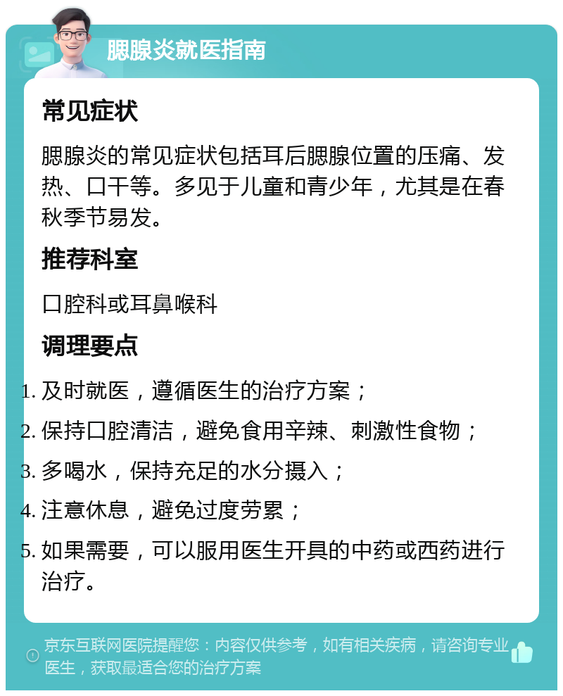 腮腺炎就医指南 常见症状 腮腺炎的常见症状包括耳后腮腺位置的压痛、发热、口干等。多见于儿童和青少年，尤其是在春秋季节易发。 推荐科室 口腔科或耳鼻喉科 调理要点 及时就医，遵循医生的治疗方案； 保持口腔清洁，避免食用辛辣、刺激性食物； 多喝水，保持充足的水分摄入； 注意休息，避免过度劳累； 如果需要，可以服用医生开具的中药或西药进行治疗。