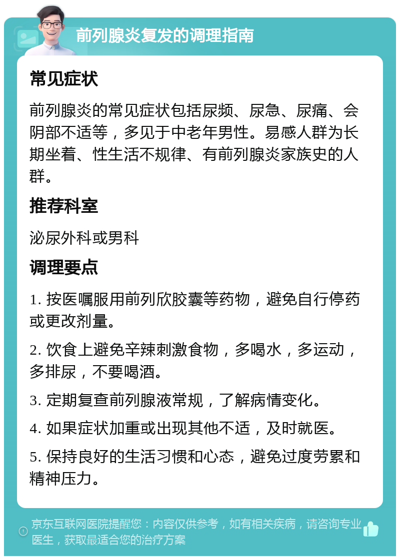 前列腺炎复发的调理指南 常见症状 前列腺炎的常见症状包括尿频、尿急、尿痛、会阴部不适等，多见于中老年男性。易感人群为长期坐着、性生活不规律、有前列腺炎家族史的人群。 推荐科室 泌尿外科或男科 调理要点 1. 按医嘱服用前列欣胶囊等药物，避免自行停药或更改剂量。 2. 饮食上避免辛辣刺激食物，多喝水，多运动，多排尿，不要喝酒。 3. 定期复查前列腺液常规，了解病情变化。 4. 如果症状加重或出现其他不适，及时就医。 5. 保持良好的生活习惯和心态，避免过度劳累和精神压力。