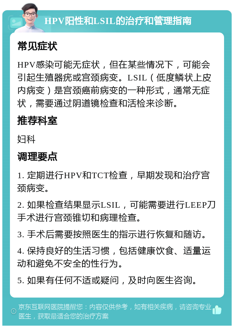 HPV阳性和LSIL的治疗和管理指南 常见症状 HPV感染可能无症状，但在某些情况下，可能会引起生殖器疣或宫颈病变。LSIL（低度鳞状上皮内病变）是宫颈癌前病变的一种形式，通常无症状，需要通过阴道镜检查和活检来诊断。 推荐科室 妇科 调理要点 1. 定期进行HPV和TCT检查，早期发现和治疗宫颈病变。 2. 如果检查结果显示LSIL，可能需要进行LEEP刀手术进行宫颈锥切和病理检查。 3. 手术后需要按照医生的指示进行恢复和随访。 4. 保持良好的生活习惯，包括健康饮食、适量运动和避免不安全的性行为。 5. 如果有任何不适或疑问，及时向医生咨询。