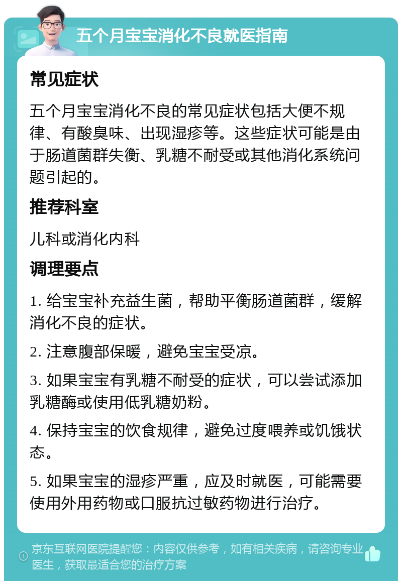 五个月宝宝消化不良就医指南 常见症状 五个月宝宝消化不良的常见症状包括大便不规律、有酸臭味、出现湿疹等。这些症状可能是由于肠道菌群失衡、乳糖不耐受或其他消化系统问题引起的。 推荐科室 儿科或消化内科 调理要点 1. 给宝宝补充益生菌，帮助平衡肠道菌群，缓解消化不良的症状。 2. 注意腹部保暖，避免宝宝受凉。 3. 如果宝宝有乳糖不耐受的症状，可以尝试添加乳糖酶或使用低乳糖奶粉。 4. 保持宝宝的饮食规律，避免过度喂养或饥饿状态。 5. 如果宝宝的湿疹严重，应及时就医，可能需要使用外用药物或口服抗过敏药物进行治疗。