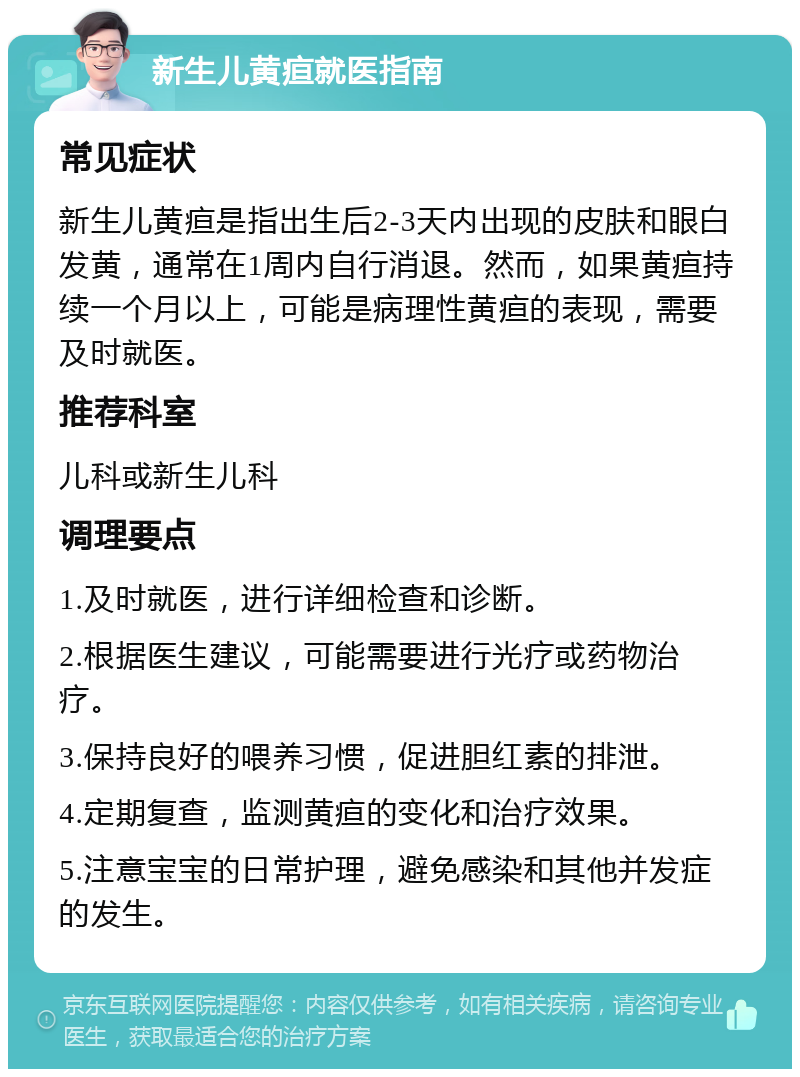 新生儿黄疸就医指南 常见症状 新生儿黄疸是指出生后2-3天内出现的皮肤和眼白发黄，通常在1周内自行消退。然而，如果黄疸持续一个月以上，可能是病理性黄疸的表现，需要及时就医。 推荐科室 儿科或新生儿科 调理要点 1.及时就医，进行详细检查和诊断。 2.根据医生建议，可能需要进行光疗或药物治疗。 3.保持良好的喂养习惯，促进胆红素的排泄。 4.定期复查，监测黄疸的变化和治疗效果。 5.注意宝宝的日常护理，避免感染和其他并发症的发生。