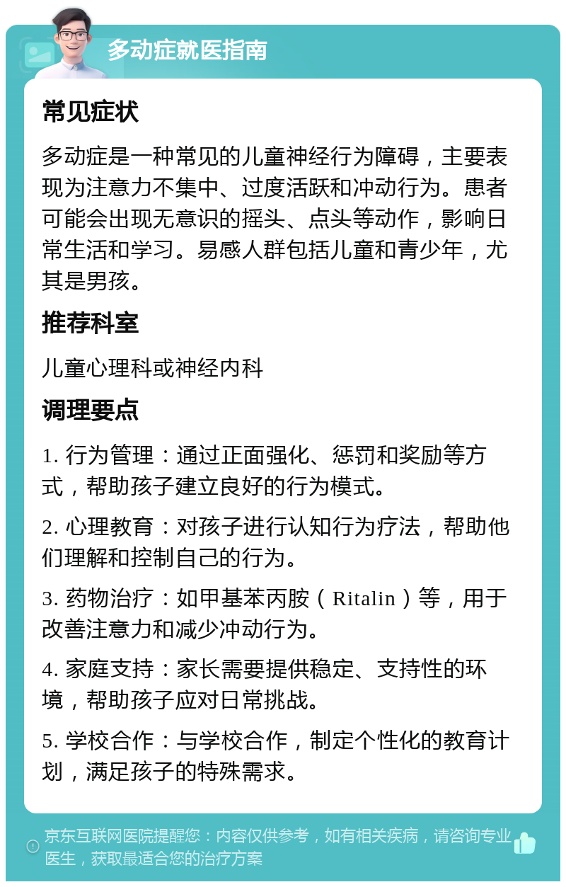 多动症就医指南 常见症状 多动症是一种常见的儿童神经行为障碍，主要表现为注意力不集中、过度活跃和冲动行为。患者可能会出现无意识的摇头、点头等动作，影响日常生活和学习。易感人群包括儿童和青少年，尤其是男孩。 推荐科室 儿童心理科或神经内科 调理要点 1. 行为管理：通过正面强化、惩罚和奖励等方式，帮助孩子建立良好的行为模式。 2. 心理教育：对孩子进行认知行为疗法，帮助他们理解和控制自己的行为。 3. 药物治疗：如甲基苯丙胺（Ritalin）等，用于改善注意力和减少冲动行为。 4. 家庭支持：家长需要提供稳定、支持性的环境，帮助孩子应对日常挑战。 5. 学校合作：与学校合作，制定个性化的教育计划，满足孩子的特殊需求。