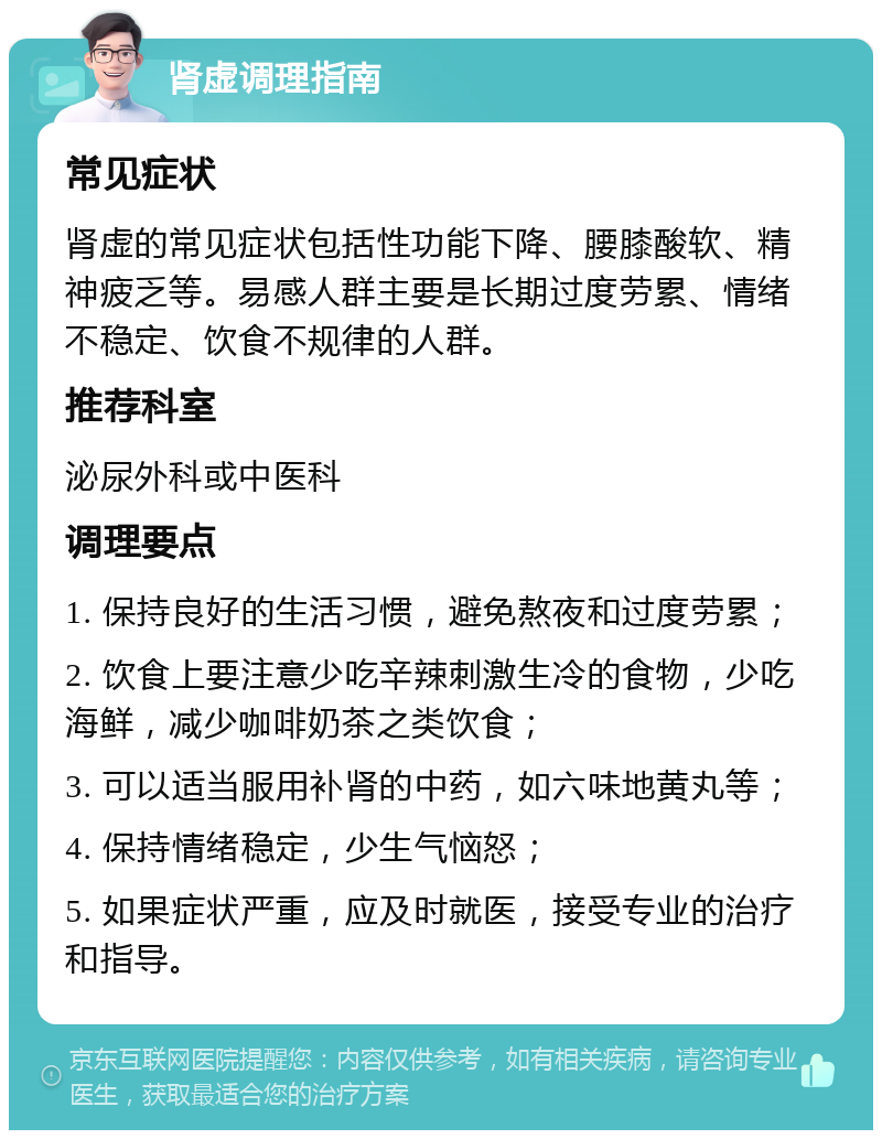 肾虚调理指南 常见症状 肾虚的常见症状包括性功能下降、腰膝酸软、精神疲乏等。易感人群主要是长期过度劳累、情绪不稳定、饮食不规律的人群。 推荐科室 泌尿外科或中医科 调理要点 1. 保持良好的生活习惯，避免熬夜和过度劳累； 2. 饮食上要注意少吃辛辣刺激生冷的食物，少吃海鲜，减少咖啡奶茶之类饮食； 3. 可以适当服用补肾的中药，如六味地黄丸等； 4. 保持情绪稳定，少生气恼怒； 5. 如果症状严重，应及时就医，接受专业的治疗和指导。