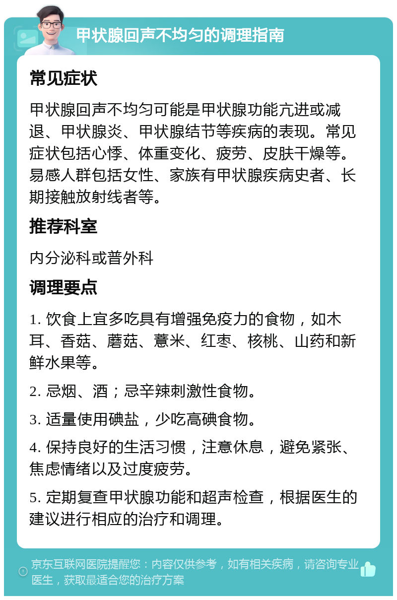 甲状腺回声不均匀的调理指南 常见症状 甲状腺回声不均匀可能是甲状腺功能亢进或减退、甲状腺炎、甲状腺结节等疾病的表现。常见症状包括心悸、体重变化、疲劳、皮肤干燥等。易感人群包括女性、家族有甲状腺疾病史者、长期接触放射线者等。 推荐科室 内分泌科或普外科 调理要点 1. 饮食上宜多吃具有增强免疫力的食物，如木耳、香菇、蘑菇、薏米、红枣、核桃、山药和新鲜水果等。 2. 忌烟、酒；忌辛辣刺激性食物。 3. 适量使用碘盐，少吃高碘食物。 4. 保持良好的生活习惯，注意休息，避免紧张、焦虑情绪以及过度疲劳。 5. 定期复查甲状腺功能和超声检查，根据医生的建议进行相应的治疗和调理。