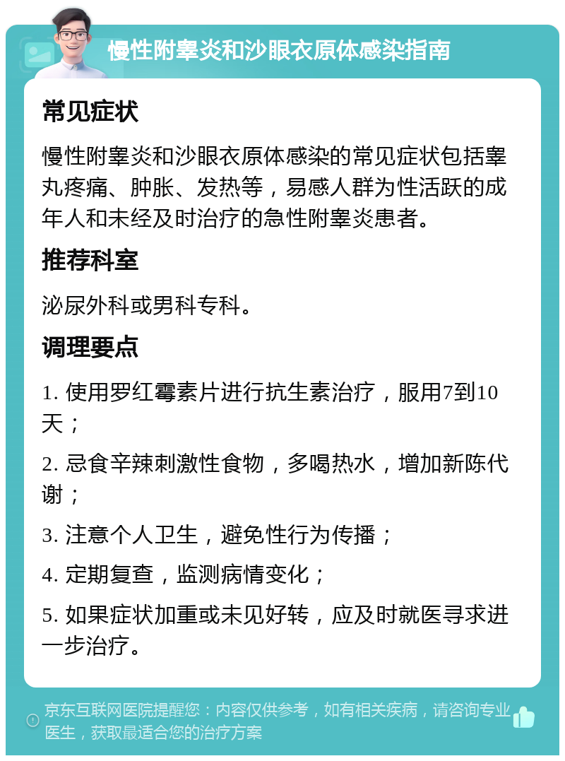 慢性附睾炎和沙眼衣原体感染指南 常见症状 慢性附睾炎和沙眼衣原体感染的常见症状包括睾丸疼痛、肿胀、发热等，易感人群为性活跃的成年人和未经及时治疗的急性附睾炎患者。 推荐科室 泌尿外科或男科专科。 调理要点 1. 使用罗红霉素片进行抗生素治疗，服用7到10天； 2. 忌食辛辣刺激性食物，多喝热水，增加新陈代谢； 3. 注意个人卫生，避免性行为传播； 4. 定期复查，监测病情变化； 5. 如果症状加重或未见好转，应及时就医寻求进一步治疗。