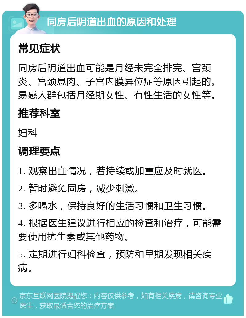 同房后阴道出血的原因和处理 常见症状 同房后阴道出血可能是月经未完全排完、宫颈炎、宫颈息肉、子宫内膜异位症等原因引起的。易感人群包括月经期女性、有性生活的女性等。 推荐科室 妇科 调理要点 1. 观察出血情况，若持续或加重应及时就医。 2. 暂时避免同房，减少刺激。 3. 多喝水，保持良好的生活习惯和卫生习惯。 4. 根据医生建议进行相应的检查和治疗，可能需要使用抗生素或其他药物。 5. 定期进行妇科检查，预防和早期发现相关疾病。