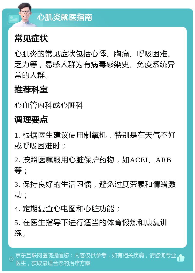 心肌炎就医指南 常见症状 心肌炎的常见症状包括心悸、胸痛、呼吸困难、乏力等，易感人群为有病毒感染史、免疫系统异常的人群。 推荐科室 心血管内科或心脏科 调理要点 1. 根据医生建议使用制氧机，特别是在天气不好或呼吸困难时； 2. 按照医嘱服用心脏保护药物，如ACEI、ARB等； 3. 保持良好的生活习惯，避免过度劳累和情绪激动； 4. 定期复查心电图和心脏功能； 5. 在医生指导下进行适当的体育锻炼和康复训练。