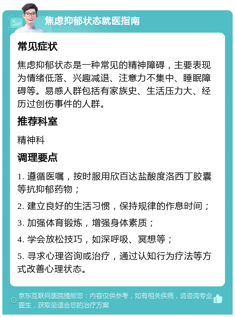 焦虑抑郁状态就医指南 常见症状 焦虑抑郁状态是一种常见的精神障碍，主要表现为情绪低落、兴趣减退、注意力不集中、睡眠障碍等。易感人群包括有家族史、生活压力大、经历过创伤事件的人群。 推荐科室 精神科 调理要点 1. 遵循医嘱，按时服用欣百达盐酸度洛西丁胶囊等抗抑郁药物； 2. 建立良好的生活习惯，保持规律的作息时间； 3. 加强体育锻炼，增强身体素质； 4. 学会放松技巧，如深呼吸、冥想等； 5. 寻求心理咨询或治疗，通过认知行为疗法等方式改善心理状态。