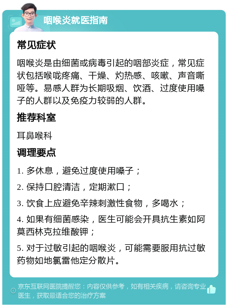 咽喉炎就医指南 常见症状 咽喉炎是由细菌或病毒引起的咽部炎症，常见症状包括喉咙疼痛、干燥、灼热感、咳嗽、声音嘶哑等。易感人群为长期吸烟、饮酒、过度使用嗓子的人群以及免疫力较弱的人群。 推荐科室 耳鼻喉科 调理要点 1. 多休息，避免过度使用嗓子； 2. 保持口腔清洁，定期漱口； 3. 饮食上应避免辛辣刺激性食物，多喝水； 4. 如果有细菌感染，医生可能会开具抗生素如阿莫西林克拉维酸钾； 5. 对于过敏引起的咽喉炎，可能需要服用抗过敏药物如地氯雷他定分散片。