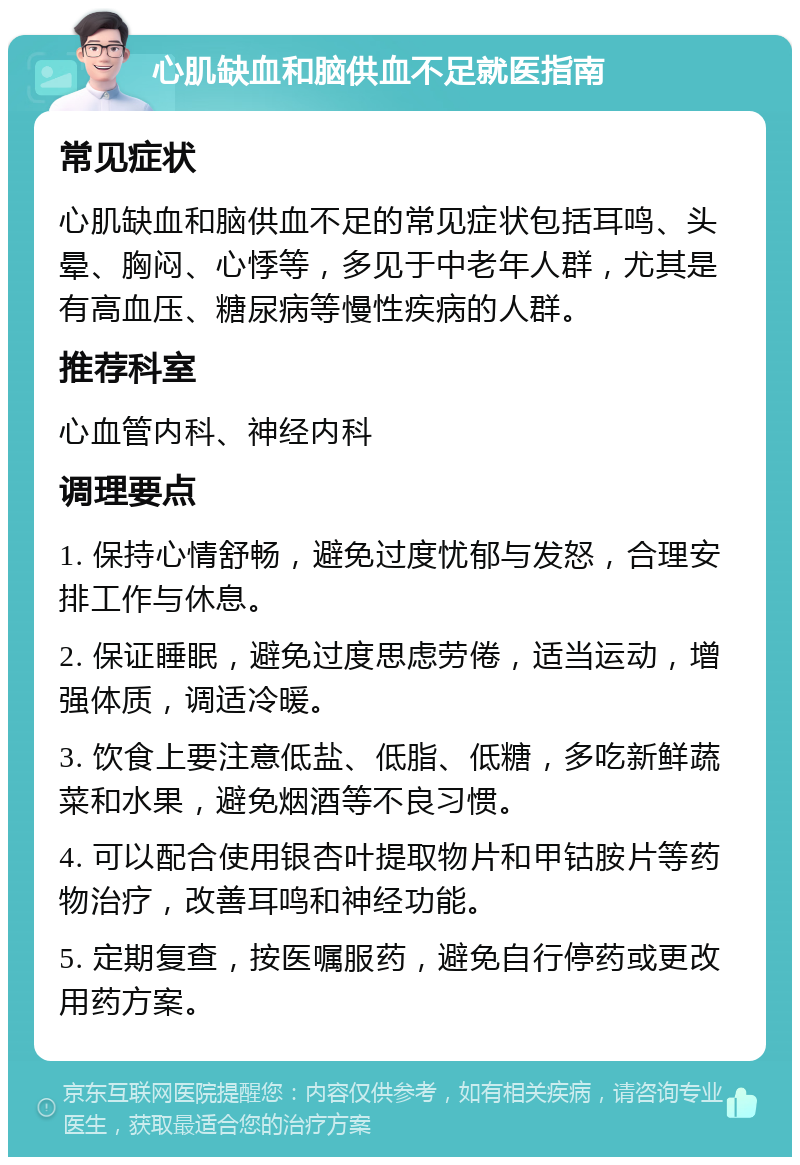 心肌缺血和脑供血不足就医指南 常见症状 心肌缺血和脑供血不足的常见症状包括耳鸣、头晕、胸闷、心悸等，多见于中老年人群，尤其是有高血压、糖尿病等慢性疾病的人群。 推荐科室 心血管内科、神经内科 调理要点 1. 保持心情舒畅，避免过度忧郁与发怒，合理安排工作与休息。 2. 保证睡眠，避免过度思虑劳倦，适当运动，增强体质，调适冷暖。 3. 饮食上要注意低盐、低脂、低糖，多吃新鲜蔬菜和水果，避免烟酒等不良习惯。 4. 可以配合使用银杏叶提取物片和甲钴胺片等药物治疗，改善耳鸣和神经功能。 5. 定期复查，按医嘱服药，避免自行停药或更改用药方案。