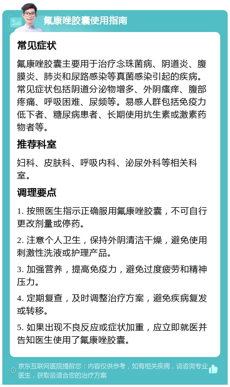 氟康唑胶囊使用指南 常见症状 氟康唑胶囊主要用于治疗念珠菌病、阴道炎、腹膜炎、肺炎和尿路感染等真菌感染引起的疾病。常见症状包括阴道分泌物增多、外阴瘙痒、腹部疼痛、呼吸困难、尿频等。易感人群包括免疫力低下者、糖尿病患者、长期使用抗生素或激素药物者等。 推荐科室 妇科、皮肤科、呼吸内科、泌尿外科等相关科室。 调理要点 1. 按照医生指示正确服用氟康唑胶囊，不可自行更改剂量或停药。 2. 注意个人卫生，保持外阴清洁干燥，避免使用刺激性洗液或护理产品。 3. 加强营养，提高免疫力，避免过度疲劳和精神压力。 4. 定期复查，及时调整治疗方案，避免疾病复发或转移。 5. 如果出现不良反应或症状加重，应立即就医并告知医生使用了氟康唑胶囊。