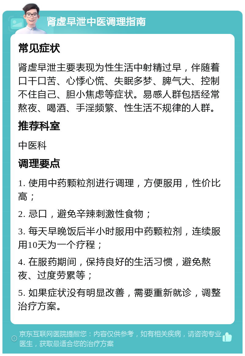 肾虚早泄中医调理指南 常见症状 肾虚早泄主要表现为性生活中射精过早，伴随着口干口苦、心悸心慌、失眠多梦、脾气大、控制不住自己、胆小焦虑等症状。易感人群包括经常熬夜、喝酒、手淫频繁、性生活不规律的人群。 推荐科室 中医科 调理要点 1. 使用中药颗粒剂进行调理，方便服用，性价比高； 2. 忌口，避免辛辣刺激性食物； 3. 每天早晚饭后半小时服用中药颗粒剂，连续服用10天为一个疗程； 4. 在服药期间，保持良好的生活习惯，避免熬夜、过度劳累等； 5. 如果症状没有明显改善，需要重新就诊，调整治疗方案。