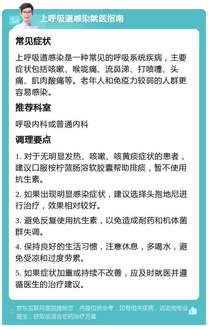 上呼吸道感染就医指南 常见症状 上呼吸道感染是一种常见的呼吸系统疾病，主要症状包括咳嗽、喉咙痛、流鼻涕、打喷嚏、头痛、肌肉酸痛等。老年人和免疫力较弱的人群更容易感染。 推荐科室 呼吸内科或普通内科 调理要点 1. 对于无明显发热、咳嗽、咳黄痰症状的患者，建议口服桉柠蒎肠溶软胶囊帮助排痰，暂不使用抗生素。 2. 如果出现明显感染症状，建议选择头孢地尼进行治疗，效果相对较好。 3. 避免反复使用抗生素，以免造成耐药和机体菌群失调。 4. 保持良好的生活习惯，注意休息，多喝水，避免受凉和过度劳累。 5. 如果症状加重或持续不改善，应及时就医并遵循医生的治疗建议。