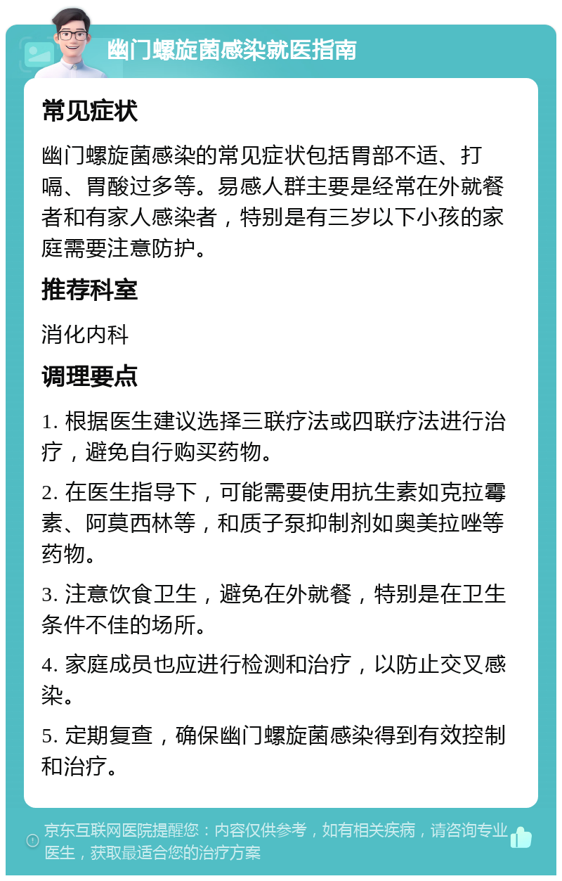 幽门螺旋菌感染就医指南 常见症状 幽门螺旋菌感染的常见症状包括胃部不适、打嗝、胃酸过多等。易感人群主要是经常在外就餐者和有家人感染者，特别是有三岁以下小孩的家庭需要注意防护。 推荐科室 消化内科 调理要点 1. 根据医生建议选择三联疗法或四联疗法进行治疗，避免自行购买药物。 2. 在医生指导下，可能需要使用抗生素如克拉霉素、阿莫西林等，和质子泵抑制剂如奥美拉唑等药物。 3. 注意饮食卫生，避免在外就餐，特别是在卫生条件不佳的场所。 4. 家庭成员也应进行检测和治疗，以防止交叉感染。 5. 定期复查，确保幽门螺旋菌感染得到有效控制和治疗。