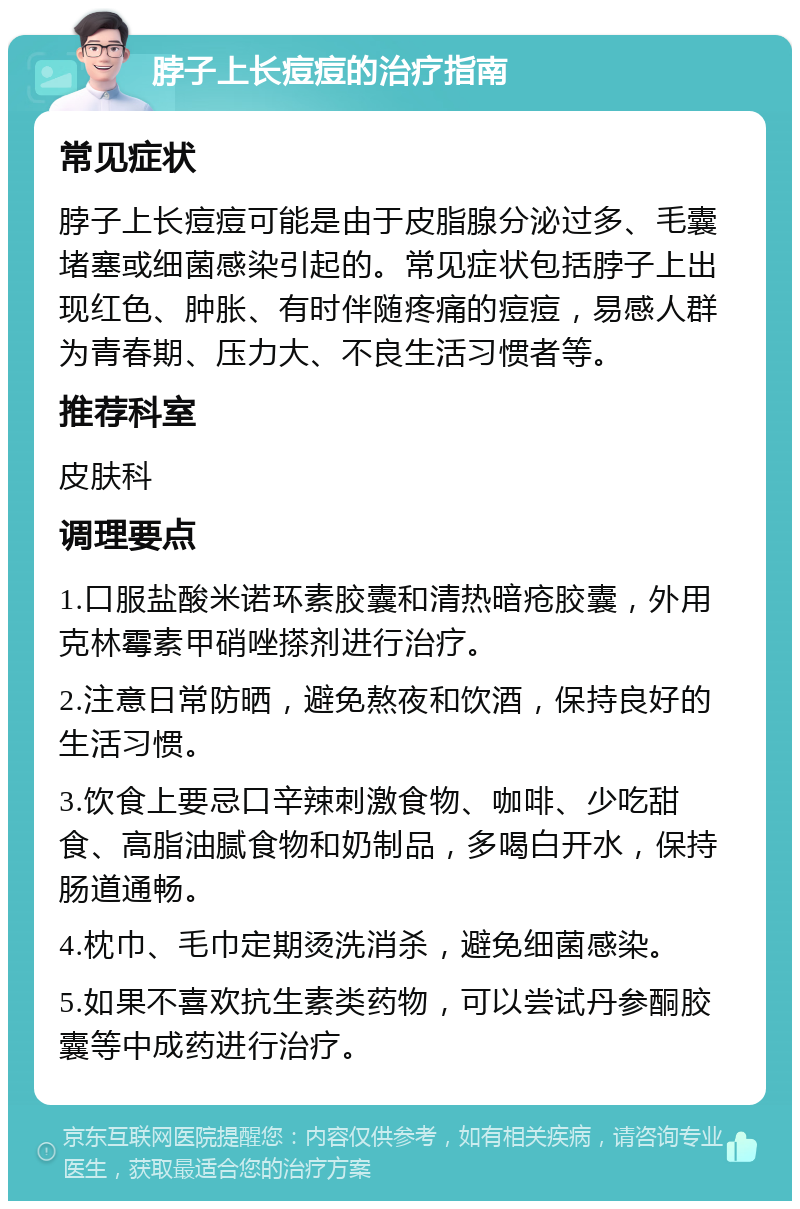 脖子上长痘痘的治疗指南 常见症状 脖子上长痘痘可能是由于皮脂腺分泌过多、毛囊堵塞或细菌感染引起的。常见症状包括脖子上出现红色、肿胀、有时伴随疼痛的痘痘，易感人群为青春期、压力大、不良生活习惯者等。 推荐科室 皮肤科 调理要点 1.口服盐酸米诺环素胶囊和清热暗疮胶囊，外用克林霉素甲硝唑搽剂进行治疗。 2.注意日常防晒，避免熬夜和饮酒，保持良好的生活习惯。 3.饮食上要忌口辛辣刺激食物、咖啡、少吃甜食、高脂油腻食物和奶制品，多喝白开水，保持肠道通畅。 4.枕巾、毛巾定期烫洗消杀，避免细菌感染。 5.如果不喜欢抗生素类药物，可以尝试丹参酮胶囊等中成药进行治疗。