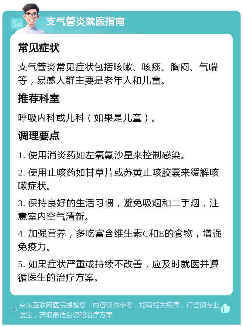 支气管炎就医指南 常见症状 支气管炎常见症状包括咳嗽、咳痰、胸闷、气喘等，易感人群主要是老年人和儿童。 推荐科室 呼吸内科或儿科（如果是儿童）。 调理要点 1. 使用消炎药如左氧氟沙星来控制感染。 2. 使用止咳药如甘草片或苏黄止咳胶囊来缓解咳嗽症状。 3. 保持良好的生活习惯，避免吸烟和二手烟，注意室内空气清新。 4. 加强营养，多吃富含维生素C和E的食物，增强免疫力。 5. 如果症状严重或持续不改善，应及时就医并遵循医生的治疗方案。