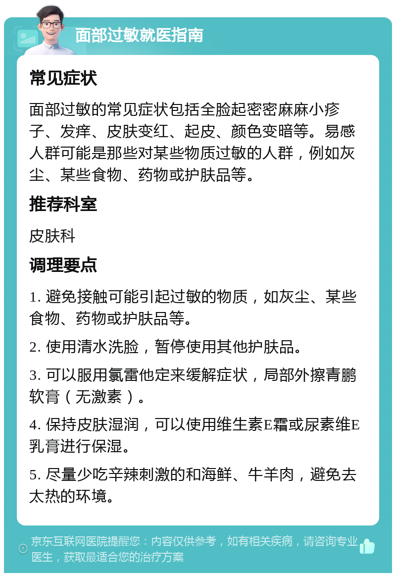 面部过敏就医指南 常见症状 面部过敏的常见症状包括全脸起密密麻麻小疹子、发痒、皮肤变红、起皮、颜色变暗等。易感人群可能是那些对某些物质过敏的人群，例如灰尘、某些食物、药物或护肤品等。 推荐科室 皮肤科 调理要点 1. 避免接触可能引起过敏的物质，如灰尘、某些食物、药物或护肤品等。 2. 使用清水洗脸，暂停使用其他护肤品。 3. 可以服用氯雷他定来缓解症状，局部外擦青鹏软膏（无激素）。 4. 保持皮肤湿润，可以使用维生素E霜或尿素维E乳膏进行保湿。 5. 尽量少吃辛辣刺激的和海鲜、牛羊肉，避免去太热的环境。