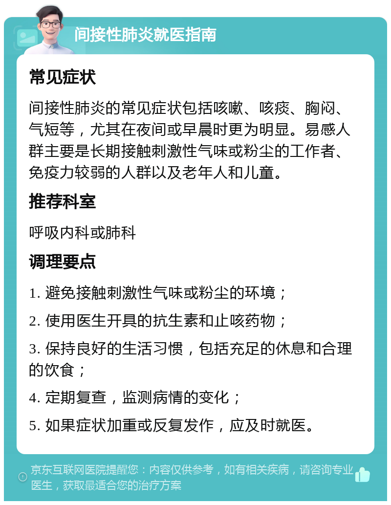 间接性肺炎就医指南 常见症状 间接性肺炎的常见症状包括咳嗽、咳痰、胸闷、气短等，尤其在夜间或早晨时更为明显。易感人群主要是长期接触刺激性气味或粉尘的工作者、免疫力较弱的人群以及老年人和儿童。 推荐科室 呼吸内科或肺科 调理要点 1. 避免接触刺激性气味或粉尘的环境； 2. 使用医生开具的抗生素和止咳药物； 3. 保持良好的生活习惯，包括充足的休息和合理的饮食； 4. 定期复查，监测病情的变化； 5. 如果症状加重或反复发作，应及时就医。