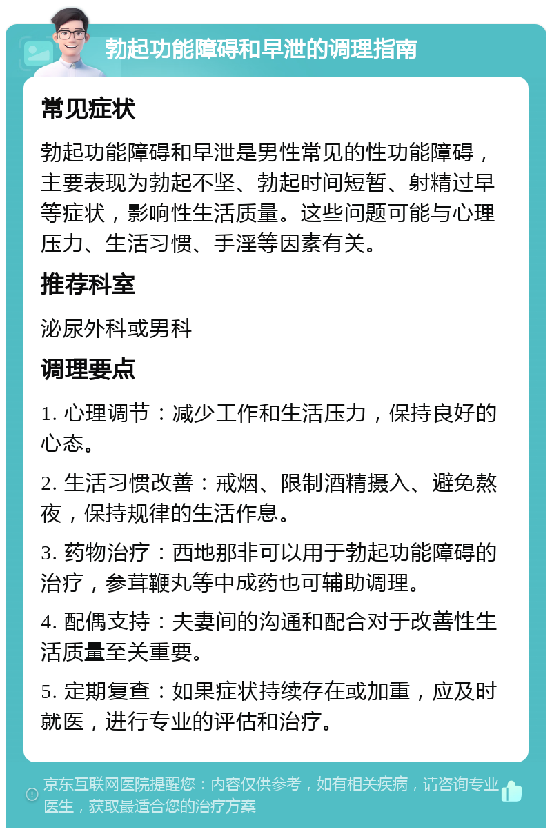 勃起功能障碍和早泄的调理指南 常见症状 勃起功能障碍和早泄是男性常见的性功能障碍，主要表现为勃起不坚、勃起时间短暂、射精过早等症状，影响性生活质量。这些问题可能与心理压力、生活习惯、手淫等因素有关。 推荐科室 泌尿外科或男科 调理要点 1. 心理调节：减少工作和生活压力，保持良好的心态。 2. 生活习惯改善：戒烟、限制酒精摄入、避免熬夜，保持规律的生活作息。 3. 药物治疗：西地那非可以用于勃起功能障碍的治疗，参茸鞭丸等中成药也可辅助调理。 4. 配偶支持：夫妻间的沟通和配合对于改善性生活质量至关重要。 5. 定期复查：如果症状持续存在或加重，应及时就医，进行专业的评估和治疗。