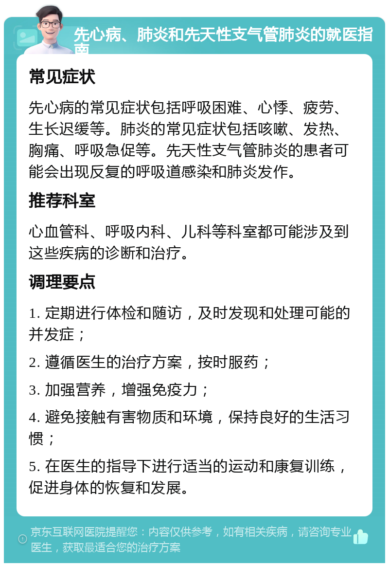 先心病、肺炎和先天性支气管肺炎的就医指南 常见症状 先心病的常见症状包括呼吸困难、心悸、疲劳、生长迟缓等。肺炎的常见症状包括咳嗽、发热、胸痛、呼吸急促等。先天性支气管肺炎的患者可能会出现反复的呼吸道感染和肺炎发作。 推荐科室 心血管科、呼吸内科、儿科等科室都可能涉及到这些疾病的诊断和治疗。 调理要点 1. 定期进行体检和随访，及时发现和处理可能的并发症； 2. 遵循医生的治疗方案，按时服药； 3. 加强营养，增强免疫力； 4. 避免接触有害物质和环境，保持良好的生活习惯； 5. 在医生的指导下进行适当的运动和康复训练，促进身体的恢复和发展。