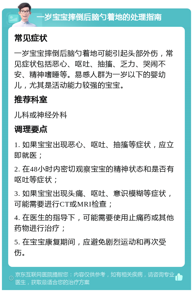 一岁宝宝摔倒后脑勺着地的处理指南 常见症状 一岁宝宝摔倒后脑勺着地可能引起头部外伤，常见症状包括恶心、呕吐、抽搐、乏力、哭闹不安、精神嗜睡等。易感人群为一岁以下的婴幼儿，尤其是活动能力较强的宝宝。 推荐科室 儿科或神经外科 调理要点 1. 如果宝宝出现恶心、呕吐、抽搐等症状，应立即就医； 2. 在48小时内密切观察宝宝的精神状态和是否有呕吐等症状； 3. 如果宝宝出现头痛、呕吐、意识模糊等症状，可能需要进行CT或MRI检查； 4. 在医生的指导下，可能需要使用止痛药或其他药物进行治疗； 5. 在宝宝康复期间，应避免剧烈运动和再次受伤。