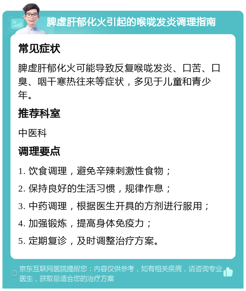 脾虚肝郁化火引起的喉咙发炎调理指南 常见症状 脾虚肝郁化火可能导致反复喉咙发炎、口苦、口臭、咽干寒热往来等症状，多见于儿童和青少年。 推荐科室 中医科 调理要点 1. 饮食调理，避免辛辣刺激性食物； 2. 保持良好的生活习惯，规律作息； 3. 中药调理，根据医生开具的方剂进行服用； 4. 加强锻炼，提高身体免疫力； 5. 定期复诊，及时调整治疗方案。