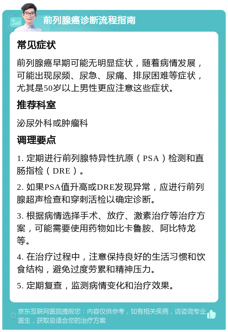 前列腺癌诊断流程指南 常见症状 前列腺癌早期可能无明显症状，随着病情发展，可能出现尿频、尿急、尿痛、排尿困难等症状，尤其是50岁以上男性更应注意这些症状。 推荐科室 泌尿外科或肿瘤科 调理要点 1. 定期进行前列腺特异性抗原（PSA）检测和直肠指检（DRE）。 2. 如果PSA值升高或DRE发现异常，应进行前列腺超声检查和穿刺活检以确定诊断。 3. 根据病情选择手术、放疗、激素治疗等治疗方案，可能需要使用药物如比卡鲁胺、阿比特龙等。 4. 在治疗过程中，注意保持良好的生活习惯和饮食结构，避免过度劳累和精神压力。 5. 定期复查，监测病情变化和治疗效果。