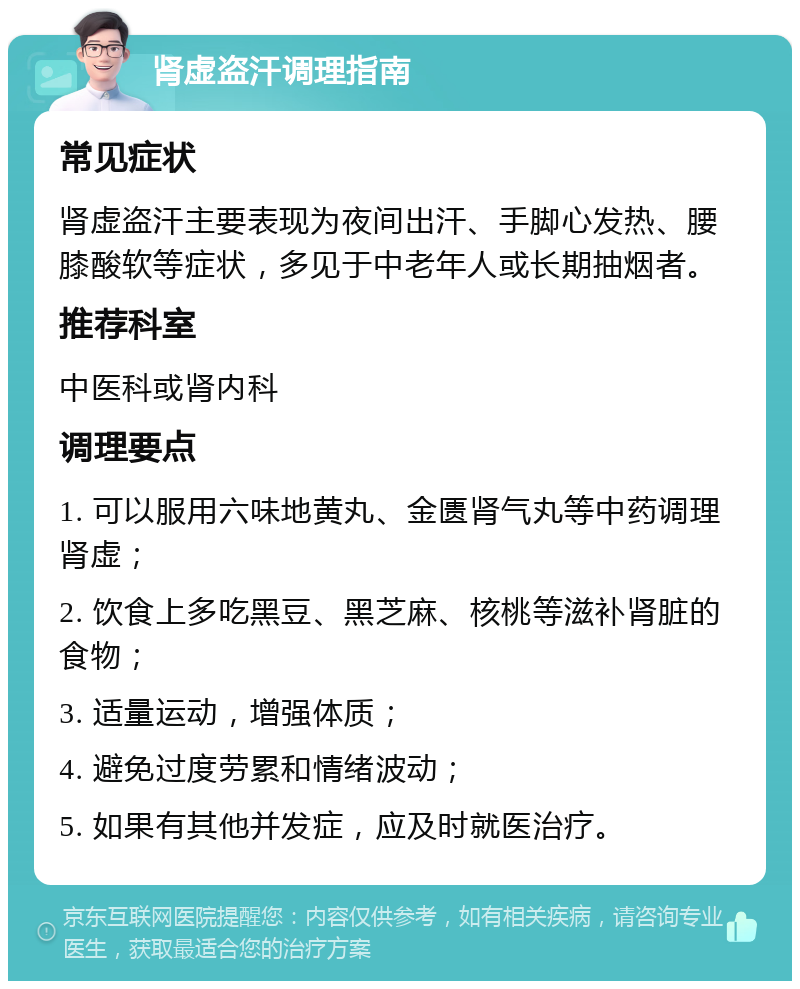 肾虚盗汗调理指南 常见症状 肾虚盗汗主要表现为夜间出汗、手脚心发热、腰膝酸软等症状，多见于中老年人或长期抽烟者。 推荐科室 中医科或肾内科 调理要点 1. 可以服用六味地黄丸、金匮肾气丸等中药调理肾虚； 2. 饮食上多吃黑豆、黑芝麻、核桃等滋补肾脏的食物； 3. 适量运动，增强体质； 4. 避免过度劳累和情绪波动； 5. 如果有其他并发症，应及时就医治疗。