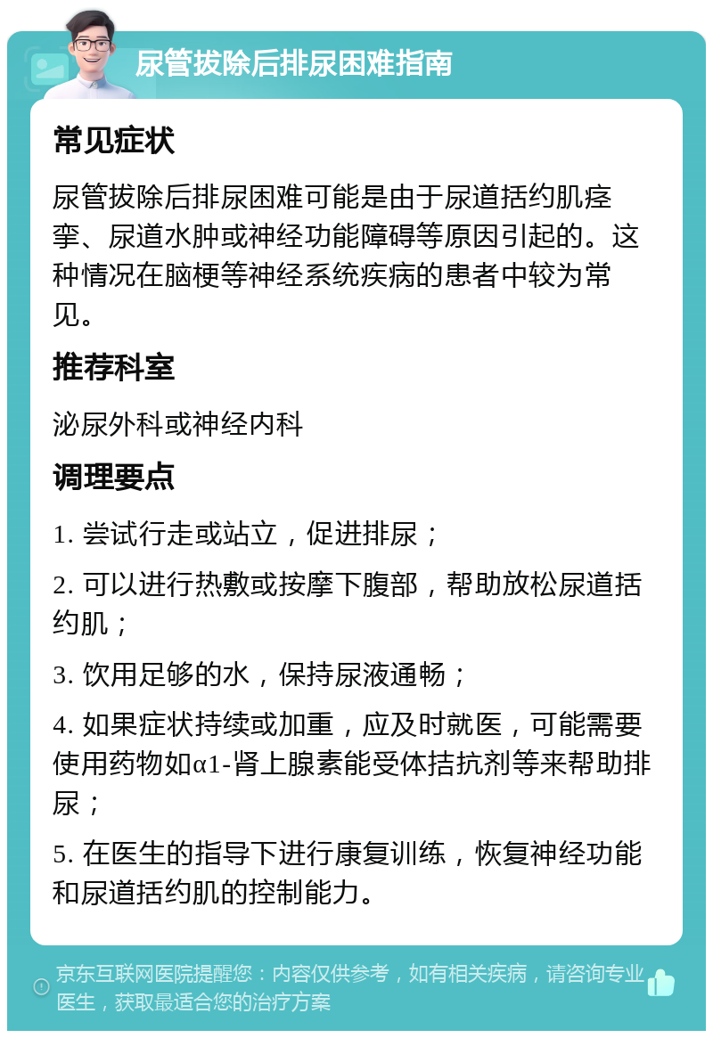 尿管拔除后排尿困难指南 常见症状 尿管拔除后排尿困难可能是由于尿道括约肌痉挛、尿道水肿或神经功能障碍等原因引起的。这种情况在脑梗等神经系统疾病的患者中较为常见。 推荐科室 泌尿外科或神经内科 调理要点 1. 尝试行走或站立，促进排尿； 2. 可以进行热敷或按摩下腹部，帮助放松尿道括约肌； 3. 饮用足够的水，保持尿液通畅； 4. 如果症状持续或加重，应及时就医，可能需要使用药物如α1-肾上腺素能受体拮抗剂等来帮助排尿； 5. 在医生的指导下进行康复训练，恢复神经功能和尿道括约肌的控制能力。