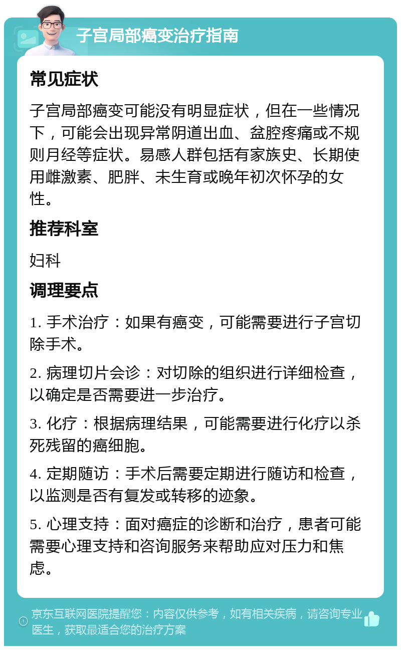 子宫局部癌变治疗指南 常见症状 子宫局部癌变可能没有明显症状，但在一些情况下，可能会出现异常阴道出血、盆腔疼痛或不规则月经等症状。易感人群包括有家族史、长期使用雌激素、肥胖、未生育或晚年初次怀孕的女性。 推荐科室 妇科 调理要点 1. 手术治疗：如果有癌变，可能需要进行子宫切除手术。 2. 病理切片会诊：对切除的组织进行详细检查，以确定是否需要进一步治疗。 3. 化疗：根据病理结果，可能需要进行化疗以杀死残留的癌细胞。 4. 定期随访：手术后需要定期进行随访和检查，以监测是否有复发或转移的迹象。 5. 心理支持：面对癌症的诊断和治疗，患者可能需要心理支持和咨询服务来帮助应对压力和焦虑。