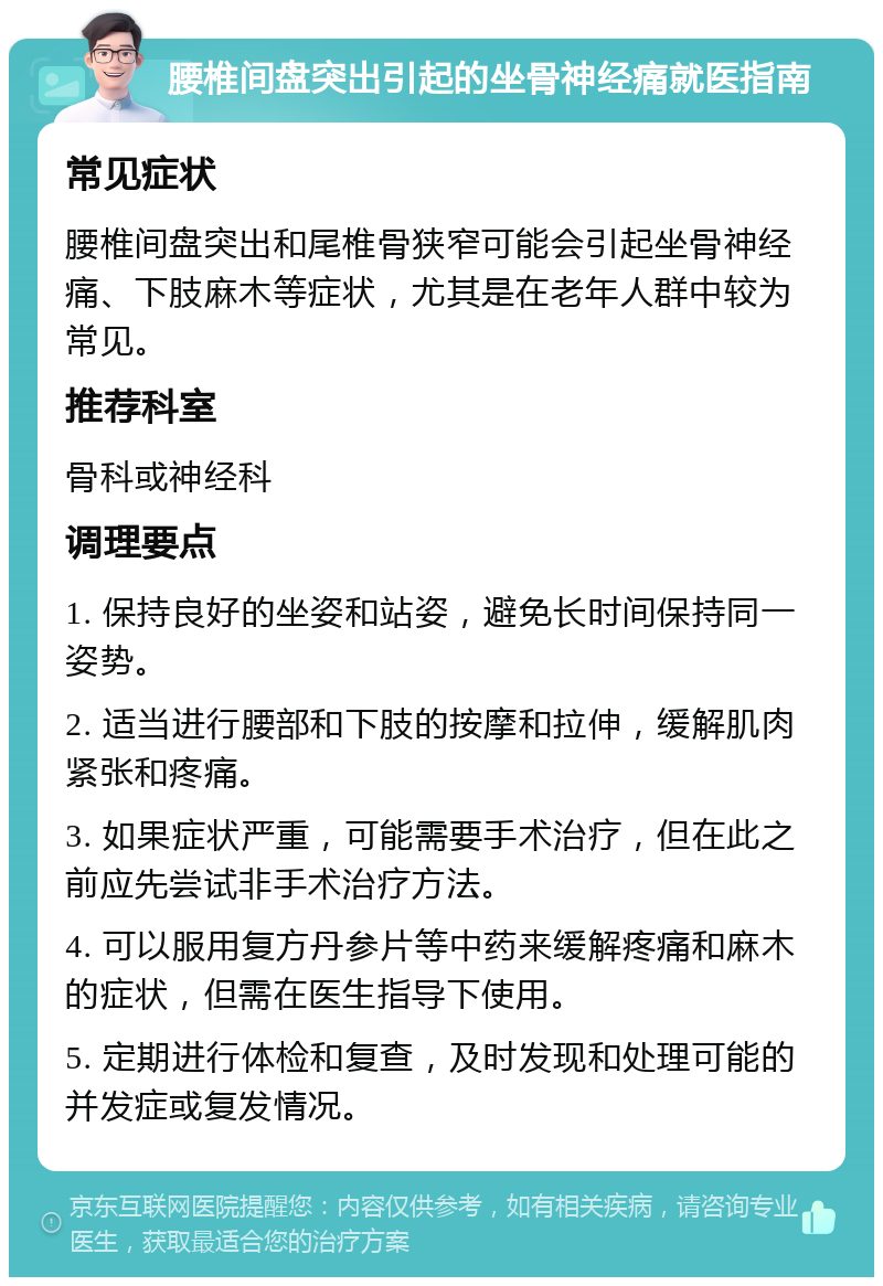 腰椎间盘突出引起的坐骨神经痛就医指南 常见症状 腰椎间盘突出和尾椎骨狭窄可能会引起坐骨神经痛、下肢麻木等症状，尤其是在老年人群中较为常见。 推荐科室 骨科或神经科 调理要点 1. 保持良好的坐姿和站姿，避免长时间保持同一姿势。 2. 适当进行腰部和下肢的按摩和拉伸，缓解肌肉紧张和疼痛。 3. 如果症状严重，可能需要手术治疗，但在此之前应先尝试非手术治疗方法。 4. 可以服用复方丹参片等中药来缓解疼痛和麻木的症状，但需在医生指导下使用。 5. 定期进行体检和复查，及时发现和处理可能的并发症或复发情况。