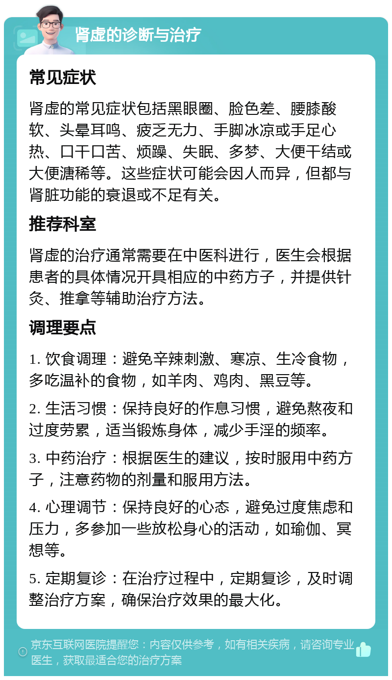 肾虚的诊断与治疗 常见症状 肾虚的常见症状包括黑眼圈、脸色差、腰膝酸软、头晕耳鸣、疲乏无力、手脚冰凉或手足心热、口干口苦、烦躁、失眠、多梦、大便干结或大便溏稀等。这些症状可能会因人而异，但都与肾脏功能的衰退或不足有关。 推荐科室 肾虚的治疗通常需要在中医科进行，医生会根据患者的具体情况开具相应的中药方子，并提供针灸、推拿等辅助治疗方法。 调理要点 1. 饮食调理：避免辛辣刺激、寒凉、生冷食物，多吃温补的食物，如羊肉、鸡肉、黑豆等。 2. 生活习惯：保持良好的作息习惯，避免熬夜和过度劳累，适当锻炼身体，减少手淫的频率。 3. 中药治疗：根据医生的建议，按时服用中药方子，注意药物的剂量和服用方法。 4. 心理调节：保持良好的心态，避免过度焦虑和压力，多参加一些放松身心的活动，如瑜伽、冥想等。 5. 定期复诊：在治疗过程中，定期复诊，及时调整治疗方案，确保治疗效果的最大化。