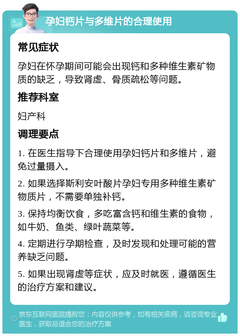 孕妇钙片与多维片的合理使用 常见症状 孕妇在怀孕期间可能会出现钙和多种维生素矿物质的缺乏，导致肾虚、骨质疏松等问题。 推荐科室 妇产科 调理要点 1. 在医生指导下合理使用孕妇钙片和多维片，避免过量摄入。 2. 如果选择斯利安叶酸片孕妇专用多种维生素矿物质片，不需要单独补钙。 3. 保持均衡饮食，多吃富含钙和维生素的食物，如牛奶、鱼类、绿叶蔬菜等。 4. 定期进行孕期检查，及时发现和处理可能的营养缺乏问题。 5. 如果出现肾虚等症状，应及时就医，遵循医生的治疗方案和建议。