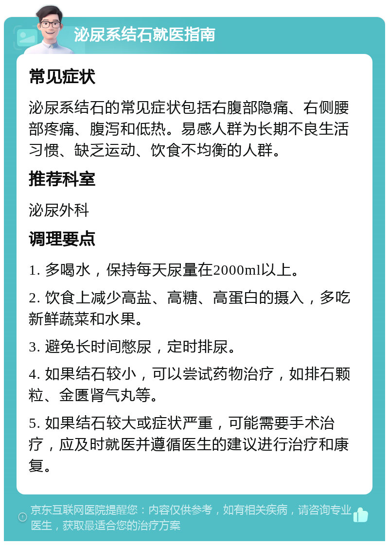 泌尿系结石就医指南 常见症状 泌尿系结石的常见症状包括右腹部隐痛、右侧腰部疼痛、腹泻和低热。易感人群为长期不良生活习惯、缺乏运动、饮食不均衡的人群。 推荐科室 泌尿外科 调理要点 1. 多喝水，保持每天尿量在2000ml以上。 2. 饮食上减少高盐、高糖、高蛋白的摄入，多吃新鲜蔬菜和水果。 3. 避免长时间憋尿，定时排尿。 4. 如果结石较小，可以尝试药物治疗，如排石颗粒、金匮肾气丸等。 5. 如果结石较大或症状严重，可能需要手术治疗，应及时就医并遵循医生的建议进行治疗和康复。