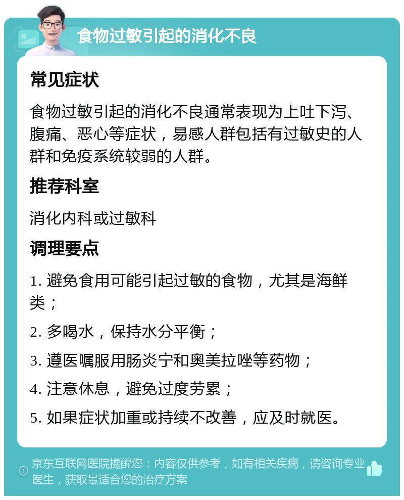 食物过敏引起的消化不良 常见症状 食物过敏引起的消化不良通常表现为上吐下泻、腹痛、恶心等症状，易感人群包括有过敏史的人群和免疫系统较弱的人群。 推荐科室 消化内科或过敏科 调理要点 1. 避免食用可能引起过敏的食物，尤其是海鲜类； 2. 多喝水，保持水分平衡； 3. 遵医嘱服用肠炎宁和奥美拉唑等药物； 4. 注意休息，避免过度劳累； 5. 如果症状加重或持续不改善，应及时就医。