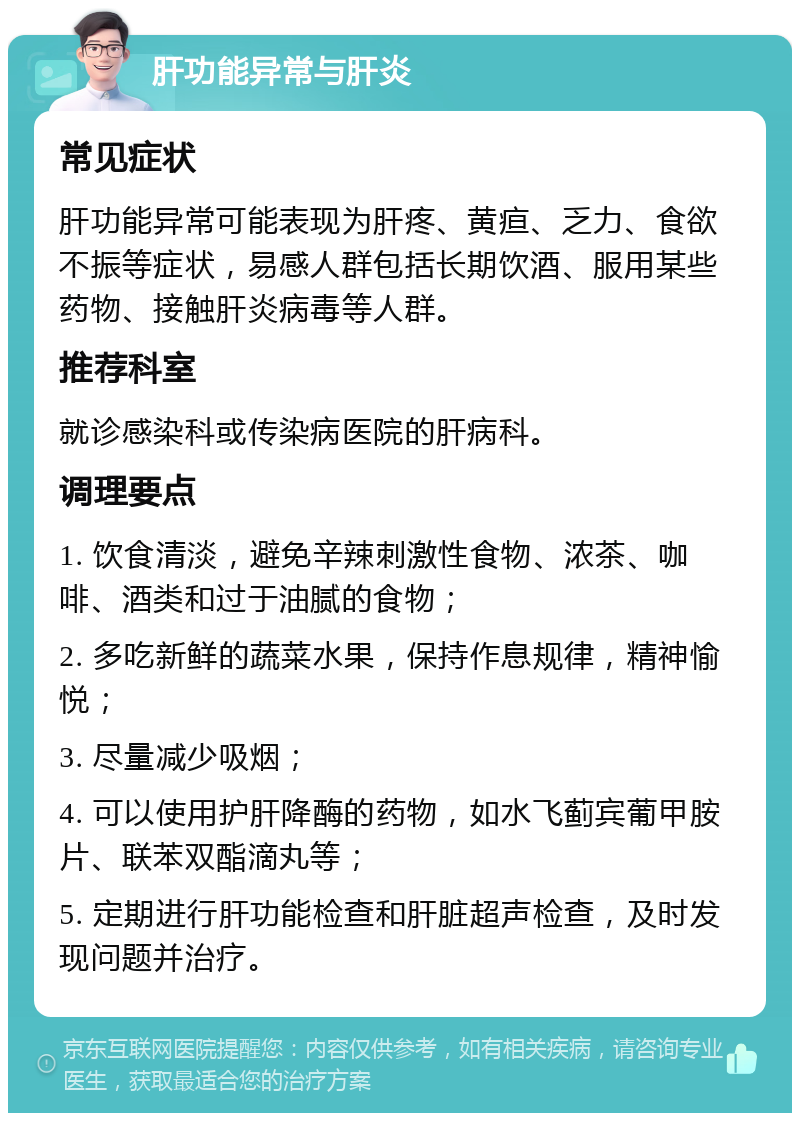 肝功能异常与肝炎 常见症状 肝功能异常可能表现为肝疼、黄疸、乏力、食欲不振等症状，易感人群包括长期饮酒、服用某些药物、接触肝炎病毒等人群。 推荐科室 就诊感染科或传染病医院的肝病科。 调理要点 1. 饮食清淡，避免辛辣刺激性食物、浓茶、咖啡、酒类和过于油腻的食物； 2. 多吃新鲜的蔬菜水果，保持作息规律，精神愉悦； 3. 尽量减少吸烟； 4. 可以使用护肝降酶的药物，如水飞蓟宾葡甲胺片、联苯双酯滴丸等； 5. 定期进行肝功能检查和肝脏超声检查，及时发现问题并治疗。