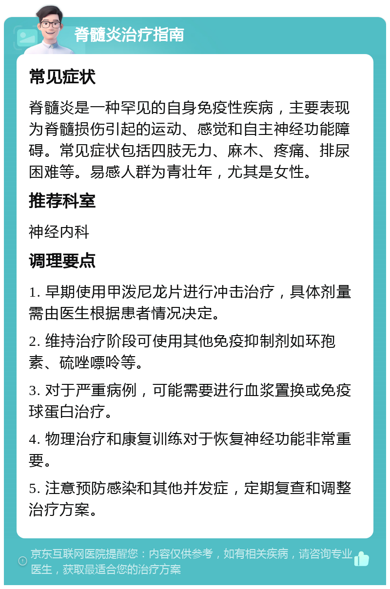 脊髓炎治疗指南 常见症状 脊髓炎是一种罕见的自身免疫性疾病，主要表现为脊髓损伤引起的运动、感觉和自主神经功能障碍。常见症状包括四肢无力、麻木、疼痛、排尿困难等。易感人群为青壮年，尤其是女性。 推荐科室 神经内科 调理要点 1. 早期使用甲泼尼龙片进行冲击治疗，具体剂量需由医生根据患者情况决定。 2. 维持治疗阶段可使用其他免疫抑制剂如环孢素、硫唑嘌呤等。 3. 对于严重病例，可能需要进行血浆置换或免疫球蛋白治疗。 4. 物理治疗和康复训练对于恢复神经功能非常重要。 5. 注意预防感染和其他并发症，定期复查和调整治疗方案。
