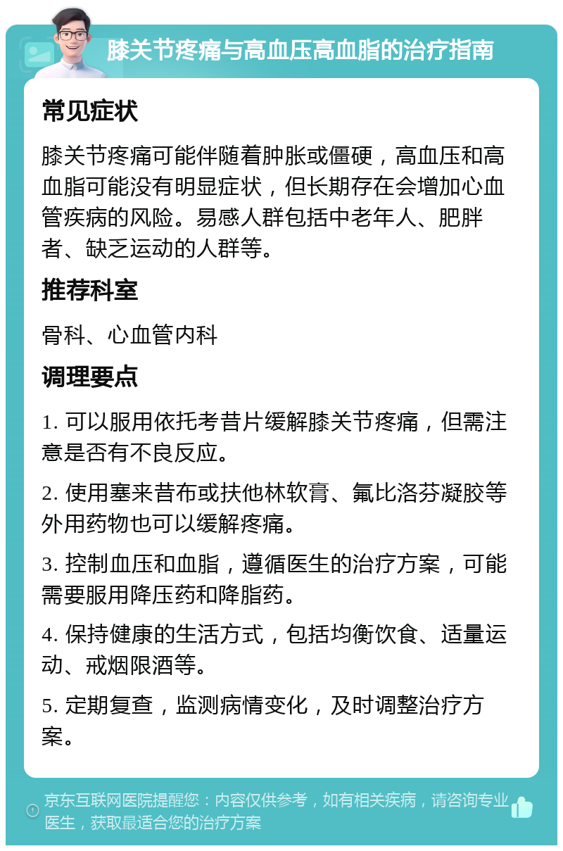 膝关节疼痛与高血压高血脂的治疗指南 常见症状 膝关节疼痛可能伴随着肿胀或僵硬，高血压和高血脂可能没有明显症状，但长期存在会增加心血管疾病的风险。易感人群包括中老年人、肥胖者、缺乏运动的人群等。 推荐科室 骨科、心血管内科 调理要点 1. 可以服用依托考昔片缓解膝关节疼痛，但需注意是否有不良反应。 2. 使用塞来昔布或扶他林软膏、氟比洛芬凝胶等外用药物也可以缓解疼痛。 3. 控制血压和血脂，遵循医生的治疗方案，可能需要服用降压药和降脂药。 4. 保持健康的生活方式，包括均衡饮食、适量运动、戒烟限酒等。 5. 定期复查，监测病情变化，及时调整治疗方案。