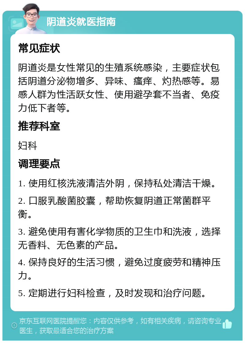 阴道炎就医指南 常见症状 阴道炎是女性常见的生殖系统感染，主要症状包括阴道分泌物增多、异味、瘙痒、灼热感等。易感人群为性活跃女性、使用避孕套不当者、免疫力低下者等。 推荐科室 妇科 调理要点 1. 使用红核洗液清洁外阴，保持私处清洁干燥。 2. 口服乳酸菌胶囊，帮助恢复阴道正常菌群平衡。 3. 避免使用有害化学物质的卫生巾和洗液，选择无香料、无色素的产品。 4. 保持良好的生活习惯，避免过度疲劳和精神压力。 5. 定期进行妇科检查，及时发现和治疗问题。