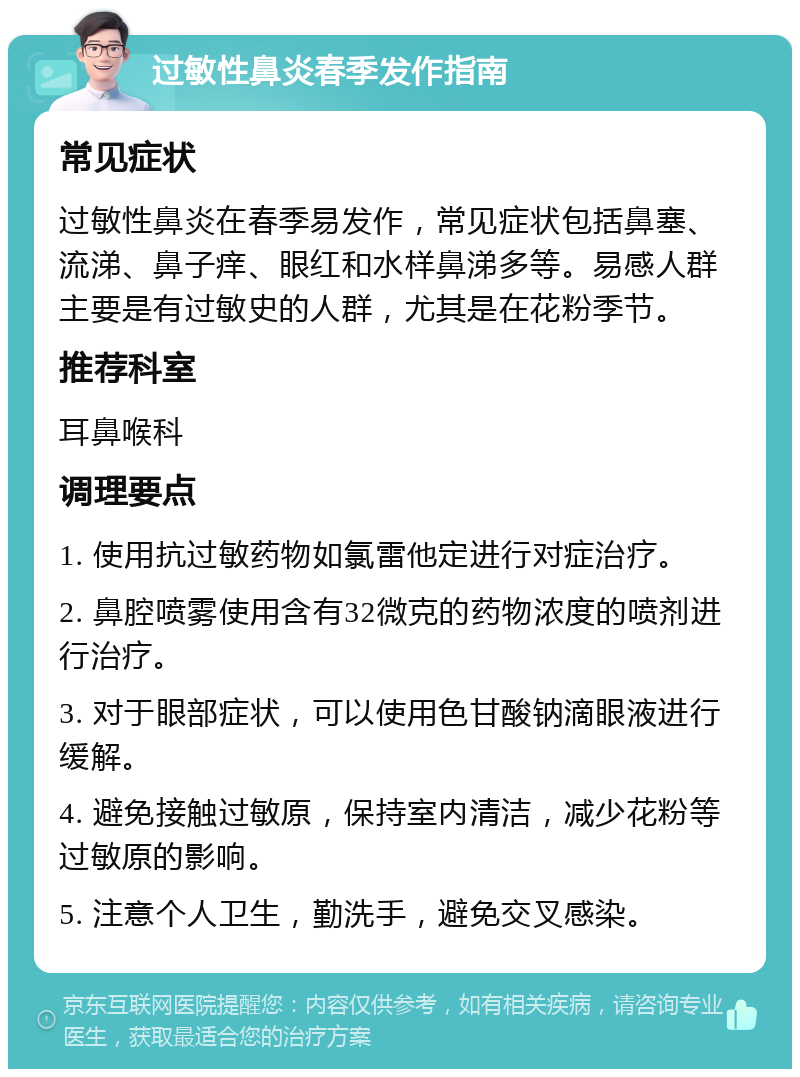 过敏性鼻炎春季发作指南 常见症状 过敏性鼻炎在春季易发作，常见症状包括鼻塞、流涕、鼻子痒、眼红和水样鼻涕多等。易感人群主要是有过敏史的人群，尤其是在花粉季节。 推荐科室 耳鼻喉科 调理要点 1. 使用抗过敏药物如氯雷他定进行对症治疗。 2. 鼻腔喷雾使用含有32微克的药物浓度的喷剂进行治疗。 3. 对于眼部症状，可以使用色甘酸钠滴眼液进行缓解。 4. 避免接触过敏原，保持室内清洁，减少花粉等过敏原的影响。 5. 注意个人卫生，勤洗手，避免交叉感染。