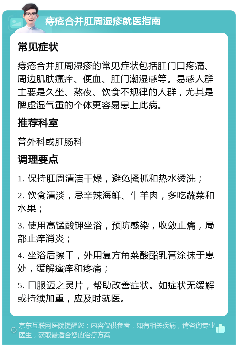 痔疮合并肛周湿疹就医指南 常见症状 痔疮合并肛周湿疹的常见症状包括肛门口疼痛、周边肌肤瘙痒、便血、肛门潮湿感等。易感人群主要是久坐、熬夜、饮食不规律的人群，尤其是脾虚湿气重的个体更容易患上此病。 推荐科室 普外科或肛肠科 调理要点 1. 保持肛周清洁干燥，避免搔抓和热水烫洗； 2. 饮食清淡，忌辛辣海鲜、牛羊肉，多吃蔬菜和水果； 3. 使用高锰酸钾坐浴，预防感染，收敛止痛，局部止痒消炎； 4. 坐浴后擦干，外用复方角菜酸酯乳膏涂抹于患处，缓解瘙痒和疼痛； 5. 口服迈之灵片，帮助改善症状。如症状无缓解或持续加重，应及时就医。