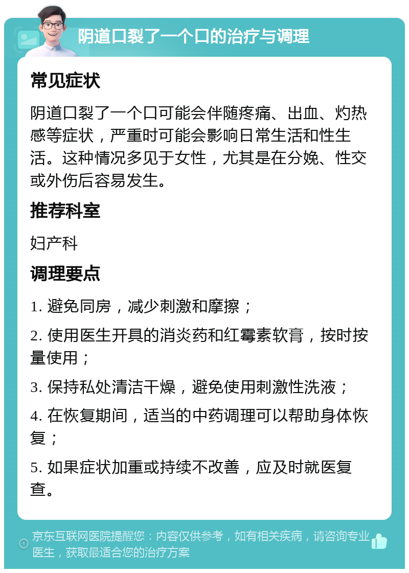 阴道口裂了一个口的治疗与调理 常见症状 阴道口裂了一个口可能会伴随疼痛、出血、灼热感等症状，严重时可能会影响日常生活和性生活。这种情况多见于女性，尤其是在分娩、性交或外伤后容易发生。 推荐科室 妇产科 调理要点 1. 避免同房，减少刺激和摩擦； 2. 使用医生开具的消炎药和红霉素软膏，按时按量使用； 3. 保持私处清洁干燥，避免使用刺激性洗液； 4. 在恢复期间，适当的中药调理可以帮助身体恢复； 5. 如果症状加重或持续不改善，应及时就医复查。